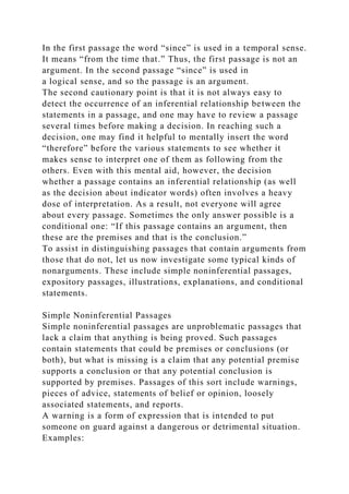 In the first passage the word “since” is used in a temporal sense.
It means “from the time that.” Thus, the first passage is not an
argument. In the second passage “since” is used in
a logical sense, and so the passage is an argument.
The second cautionary point is that it is not always easy to
detect the occurrence of an inferential relationship between the
statements in a passage, and one may have to review a passage
several times before making a decision. In reaching such a
decision, one may find it helpful to mentally insert the word
“therefore” before the various statements to see whether it
makes sense to interpret one of them as following from the
others. Even with this mental aid, however, the decision
whether a passage contains an inferential relationship (as well
as the decision about indicator words) often involves a heavy
dose of interpretation. As a result, not everyone will agree
about every passage. Sometimes the only answer possible is a
conditional one: “If this passage contains an argument, then
these are the premises and that is the conclusion.”
To assist in distinguishing passages that contain arguments from
those that do not, let us now investigate some typical kinds of
nonarguments. These include simple noninferential passages,
expository passages, illustrations, explanations, and conditional
statements.
Simple Noninferential Passages
Simple noninferential passages are unproblematic passages that
lack a claim that anything is being proved. Such passages
contain statements that could be premises or conclusions (or
both), but what is missing is a claim that any potential premise
supports a conclusion or that any potential conclusion is
supported by premises. Passages of this sort include warnings,
pieces of advice, statements of belief or opinion, loosely
associated statements, and reports.
A warning is a form of expression that is intended to put
someone on guard against a dangerous or detrimental situation.
Examples:
 