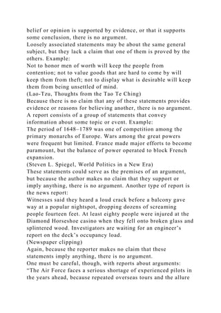 belief or opinion is supported by evidence, or that it supports
some conclusion, there is no argument.
Loosely associated statements may be about the same general
subject, but they lack a claim that one of them is proved by the
others. Example:
Not to honor men of worth will keep the people from
contention; not to value goods that are hard to come by will
keep them from theft; not to display what is desirable will keep
them from being unsettled of mind.
(Lao-Tzu, Thoughts from the Tao Te Ching)
Because there is no claim that any of these statements provides
evidence or reasons for believing another, there is no argument.
A report consists of a group of statements that convey
information about some topic or event. Example:
The period of 1648–1789 was one of competition among the
primary monarchs of Europe. Wars among the great powers
were frequent but limited. France made major efforts to become
paramount, but the balance of power operated to block French
expansion.
(Steven L. Spiegel, World Politics in a New Era)
These statements could serve as the premises of an argument,
but because the author makes no claim that they support or
imply anything, there is no argument. Another type of report is
the news report:
Witnesses said they heard a loud crack before a balcony gave
way at a popular nightspot, dropping dozens of screaming
people fourteen feet. At least eighty people were injured at the
Diamond Horseshoe casino when they fell onto broken glass and
splintered wood. Investigators are waiting for an engineer’s
report on the deck’s occupancy load.
(Newspaper clipping)
Again, because the reporter makes no claim that these
statements imply anything, there is no argument.
One must be careful, though, with reports about arguments:
“The Air Force faces a serious shortage of experienced pilots in
the years ahead, because repeated overseas tours and the allure
 