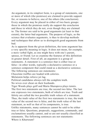 An argument, in its simplest form, is a group of statements, one
or more of which (the premises) are claimed to provide support
for, or reasons to believe, one of the others (the conclusion).
Every argument may be placed in either of two basic groups:
those in which the premises really do support the conclusion
and those in which they do not, even though they are claimed
to. The former are said to be good arguments (at least to that
extent), the latter bad arguments. The purpose of logic, as the
science that evaluates arguments, is thus to develop methods
and techniques that allow us to distinguish good arguments from
bad.
As is apparent from the given definition, the term argument has
a very specific meaning in logic. It does not mean, for example,
a mere verbal fight, as one might have with one’s parent,
spouse, or friend. Let us examine the features of this definition
in greater detail. First of all, an argument is a group of
statements. A statement is a sentence that is either true or
false—in other words, typically a declarative sentence or a
sentence component that could stand as a declarative sentence.
The following sentences are statements:
Chocolate truffles are loaded with calories.
Melatonin helps relieve jet lag.
Political candidates always tell the complete truth.
No wives ever cheat on their husbands.
Tiger Woods plays golf and Maria Sharapova plays tennis.
The first two statements are true, the second two false. The last
one expresses two statements, both of which are true. Truth and
falsity are called the two possible truth values of a statement.
Thus, the truth value of the first two statements is true, the truth
value of the second two is false, and the truth value of the last
statement, as well as that of its components, is true.
Unlike statements, many sentences cannot be said to be either
true or false. Questions, proposals, suggestions, commands, and
exclamations usually cannot, and so are not usually classified as
statements. The following sentences are not statements:
Where is Khartoum?
 