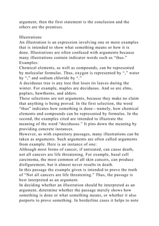 argument, then the first statement is the conclusion and the
others are the premises.
Illustrations
An illustration is an expression involving one or more examples
that is intended to show what something means or how it is
done. Illustrations are often confused with arguments because
many illustrations contain indicator words such as “thus.”
Examples:
Chemical elements, as well as compounds, can be represented
by molecular formulas. Thus, oxygen is represented by “,” water
by “,” and sodium chloride by “.”
A deciduous tree is any tree that loses its leaves during the
winter. For example, maples are deciduous. And so are elms,
poplars, hawthorns, and alders.
These selections are not arguments, because they make no claim
that anything is being proved. In the first selection, the word
“thus” indicates how something is done—namely, how chemical
elements and compounds can be represented by formulas. In the
second, the examples cited are intended to illustrate the
meaning of the word “deciduous.” It pins down the meaning by
providing concrete instances.
However, as with expository passages, many illustrations can be
taken as arguments. Such arguments are often called arguments
from example. Here is an instance of one:
Although most forms of cancer, if untreated, can cause death,
not all cancers are life threatening. For example, basal cell
carcinoma, the most common of all skin cancers, can produce
disfigurement, but it almost never results in death.
In this passage the example given is intended to prove the truth
of “Not all cancers are life threatening.” Thus, the passage is
best interpreted as an argument.
In deciding whether an illustration should be interpreted as an
argument, determine whether the passage merely shows how
something is done or what something means, or whether it also
purports to prove something. In borderline cases it helps to note
 
