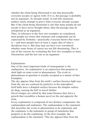 whether the claim being illustrated is one that practically
everyone accepts or agrees with. If it is, the passage is probably
not an argument. As already noted, in real-life situations
authors rarely attempt to prove what everyone already accepts.
But if the claim being illustrated is one that many people do not
accept or have never thought about, then the passage may be
interpreted as an argument.
Thus, in reference to the first two examples we considered,
most people are aware that elements and compounds can be
expressed by formulas—practically everyone knows that water
is —and most people have at least a vague idea of what a
deciduous tree is. But they may not have ever considered
whether some forms of cancer are not life threatening. This is
one of the reasons for evaluating the first two examples as mere
illustrations and the last one as an argument.
Explanations
One of the most important kinds of nonargument is the
explanation. An explanation is an expression that purports to
shed light on some event or phenomenon. The event or
phenomenon in question is usually accepted as a matter of fact.
Examples:
The sky appears blue from the earth’s surface because light rays
from the sun are scattered by particles in the atmosphere.
Golf balls have a dimpled surface because the dimples reduce
air drag, causing the ball to travel farther.
Navel oranges are called by that name because they have a
growth that resembles a human navel on the end opposite the
stem.
Every explanation is composed of two distinct components: the
explanandum and explanans. The explanandum is the statement
that describes the event or phenomenon to be explained, and
the explanans is the statement or group of statements that
purports to do the explaining. In the first example, the
explanandum is the statement “The sky appears blue from the
 