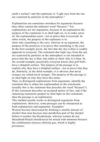 earth’s surface” and the explanans is “Light rays from the sun
are scattered by particles in the atmosphere.”
Explanations are sometimes mistaken for arguments because
they often contain the indicator word “because.” Yet
explanations are not arguments, because in an explanation the
purpose of the explanans is to shed light on, or to make sense
of, the explanandum event—not to prove that it occurred. In
other words, the purpose of the explanans is to
show why something is the case, whereas in an argument, the
purpose of the premises is to prove that something is the case.
In the first example given, the fact that the sky is blue is readily
apparent to everyone. The statement that light rays from the sun
are scattered by particles in the atmosphere is not intended to
prove that the sky is blue, but rather to show why it is blue. In
the second example, practically everyone knows that golf balls
have a dimpled surface. The purpose of the passage is to
explain why they have a dimpled surface—not to prove that they
do. Similarly, in the third example, it is obvious that naval
oranges are called naval oranges. The purpose of the passage is
to shed light on why they have this name.
Thus, to distinguish explanations from arguments, identify the
statement that is either the explanandum or the conclusion
(usually this is the statement that precedes the word “because”).
If this statement describes an accepted matter of fact, and if the
remaining statements purport to shed light on this statement,
then the passage is an explanation.
This method usually works to distinguish arguments from
explanations. However, some passages can be interpreted as
both explanations and arguments. Examples:
Women become intoxicated by drinking a smaller amount of
alcohol than men because men metabolize part of the alcohol
before it reaches the bloodstream, whereas women do not.
Household bleach should never be mixed with ammonia because
the combination releases chlorine gas, which is highly
poisonous.
 