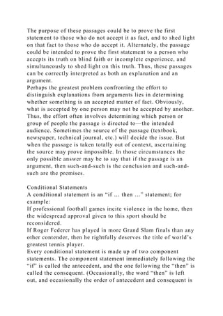 The purpose of these passages could be to prove the first
statement to those who do not accept it as fact, and to shed light
on that fact to those who do accept it. Alternately, the passage
could be intended to prove the first statement to a person who
accepts its truth on blind faith or incomplete experience, and
simultaneously to shed light on this truth. Thus, these passages
can be correctly interpreted as both an explanation and an
argument.
Perhaps the greatest problem confronting the effort to
distinguish explanations from arguments lies in determining
whether something is an accepted matter of fact. Obviously,
what is accepted by one person may not be accepted by another.
Thus, the effort often involves determining which person or
group of people the passage is directed to—the intended
audience. Sometimes the source of the passage (textbook,
newspaper, technical journal, etc.) will decide the issue. But
when the passage is taken totally out of context, ascertaining
the source may prove impossible. In those circumstances the
only possible answer may be to say that if the passage is an
argument, then such-and-such is the conclusion and such-and-
such are the premises.
Conditional Statements
A conditional statement is an “if … then …” statement; for
example:
If professional football games incite violence in the home, then
the widespread approval given to this sport should be
reconsidered.
If Roger Federer has played in more Grand Slam finals than any
other contender, then he rightfully deserves the title of world’s
greatest tennis player.
Every conditional statement is made up of two component
statements. The component statement immediately following the
“if” is called the antecedent, and the one following the “then” is
called the consequent. (Occasionally, the word “then” is left
out, and occasionally the order of antecedent and consequent is
 