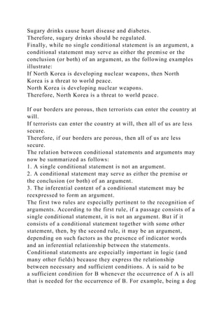 Sugary drinks cause heart disease and diabetes.
Therefore, sugary drinks should be regulated.
Finally, while no single conditional statement is an argument, a
conditional statement may serve as either the premise or the
conclusion (or both) of an argument, as the following examples
illustrate:
If North Korea is developing nuclear weapons, then North
Korea is a threat to world peace.
North Korea is developing nuclear weapons.
Therefore, North Korea is a threat to world peace.
If our borders are porous, then terrorists can enter the country at
will.
If terrorists can enter the country at will, then all of us are less
secure.
Therefore, if our borders are porous, then all of us are less
secure.
The relation between conditional statements and arguments may
now be summarized as follows:
1. A single conditional statement is not an argument.
2. A conditional statement may serve as either the premise or
the conclusion (or both) of an argument.
3. The inferential content of a conditional statement may be
reexpressed to form an argument.
The first two rules are especially pertinent to the recognition of
arguments. According to the first rule, if a passage consists of a
single conditional statement, it is not an argument. But if it
consists of a conditional statement together with some other
statement, then, by the second rule, it may be an argument,
depending on such factors as the presence of indicator words
and an inferential relationship between the statements.
Conditional statements are especially important in logic (and
many other fields) because they express the relationship
between necessary and sufficient conditions. A is said to be
a sufficient condition for B whenever the occurrence of A is all
that is needed for the occurrence of B. For example, being a dog
 