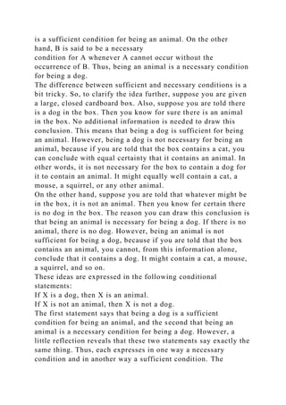 is a sufficient condition for being an animal. On the other
hand, B is said to be a necessary
condition for A whenever A cannot occur without the
occurrence of B. Thus, being an animal is a necessary condition
for being a dog.
The difference between sufficient and necessary conditions is a
bit tricky. So, to clarify the idea further, suppose you are given
a large, closed cardboard box. Also, suppose you are told there
is a dog in the box. Then you know for sure there is an animal
in the box. No additional information is needed to draw this
conclusion. This means that being a dog is sufficient for being
an animal. However, being a dog is not necessary for being an
animal, because if you are told that the box contains a cat, you
can conclude with equal certainty that it contains an animal. In
other words, it is not necessary for the box to contain a dog for
it to contain an animal. It might equally well contain a cat, a
mouse, a squirrel, or any other animal.
On the other hand, suppose you are told that whatever might be
in the box, it is not an animal. Then you know for certain there
is no dog in the box. The reason you can draw this conclusion is
that being an animal is necessary for being a dog. If there is no
animal, there is no dog. However, being an animal is not
sufficient for being a dog, because if you are told that the box
contains an animal, you cannot, from this information alone,
conclude that it contains a dog. It might contain a cat, a mouse,
a squirrel, and so on.
These ideas are expressed in the following conditional
statements:
If X is a dog, then X is an animal.
If X is not an animal, then X is not a dog.
The first statement says that being a dog is a sufficient
condition for being an animal, and the second that being an
animal is a necessary condition for being a dog. However, a
little reflection reveals that these two statements say exactly the
same thing. Thus, each expresses in one way a necessary
condition and in another way a sufficient condition. The
 