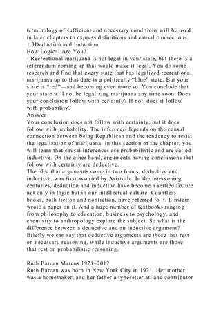 terminology of sufficient and necessary conditions will be used
in later chapters to express definitions and causal connections.
1.3Deduction and Induction
How Logical Are You?
· Recreational marijuana is not legal in your state, but there is a
referendum coming up that would make it legal. You do some
research and find that every state that has legalized recreational
marijuana up to that date is a politically “blue” state. But your
state is “red”—and becoming even more so. You conclude that
your state will not be legalizing marijuana any time soon. Does
your conclusion follow with certainty? If not, does it follow
with probability?
Answer
Your conclusion does not follow with certainty, but it does
follow with probability. The inference depends on the causal
connection between being Republican and the tendency to resist
the legalization of marijuana. In this section of the chapter, you
will learn that causal inferences are probabilistic and are called
inductive. On the other hand, arguments having conclusions that
follow with certainty are deductive.
The idea that arguments come in two forms, deductive and
inductive, was first asserted by Aristotle. In the intervening
centuries, deduction and induction have become a settled fixture
not only in logic but in our intellectual culture. Countless
books, both fiction and nonfiction, have referred to it. Einstein
wrote a paper on it. And a huge number of textbooks ranging
from philosophy to education, business to psychology, and
chemistry to anthropology explore the subject. So what is the
difference between a deductive and an inductive argument?
Briefly we can say that deductive arguments are those that rest
on necessary reasoning, while inductive arguments are those
that rest on probabilistic reasoning.
Ruth Barcan Marcus 1921–2012
Ruth Barcan was born in New York City in 1921. Her mother
was a homemaker, and her father a typesetter at, and contributor
 