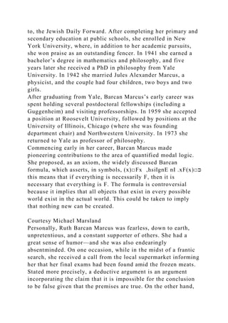 to, the Jewish Daily Forward. After completing her primary and
secondary education at public schools, she enrolled in New
York University, where, in addition to her academic pursuits,
she won praise as an outstanding fencer. In 1941 she earned a
bachelor’s degree in mathematics and philosophy, and five
years later she received a PhD in philosophy from Yale
University. In 1942 she married Jules Alexander Marcus, a
physicist, and the couple had four children, two boys and two
girls.
After graduating from Yale, Barcan Marcus’s early career was
spent holding several postdoctoral fellowships (including a
Guggenheim) and visiting professorships. In 1959 she accepted
a position at Roosevelt University, followed by positions at the
University of Illinois, Chicago (where she was founding
department chair) and Northwestern University. In 1973 she
returned to Yale as professor of philosophy.
Commencing early in her career, Barcan Marcus made
pioneering contributions to the area of quantified modal logic.
She proposed, as an axiom, the widely discussed Barcan
formula, which asserts, in symbols, (x)□Fx ,hsilgnE nI .xF(x)□‫ﬤ‬
this means that if everything is necessarily F, then it is
necessary that everything is F. The formula is controversial
because it implies that all objects that exist in every possible
world exist in the actual world. This could be taken to imply
that nothing new can be created.
Courtesy Michael Marsland
Personally, Ruth Barcan Marcus was fearless, down to earth,
unpretentious, and a constant supporter of others. She had a
great sense of humor—and she was also endearingly
absentminded. On one occasion, while in the midst of a frantic
search, she received a call from the local supermarket informing
her that her final exams had been found amid the frozen meats.
Stated more precisely, a deductive argument is an argument
incorporating the claim that it is impossible for the conclusion
to be false given that the premises are true. On the other hand,
 