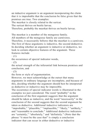 an inductive argument is an argument incorporating the claim
that it is improbable that the conclusion be false given that the
premises are true. Two examples:
The meerkat is closely related to the suricat.
The suricat thrives on beetle larvae.
Therefore, probably the meerkat thrives on beetle larvae.
The meerkat is a member of the mongoose family.
All members of the mongoose family are carnivores.
Therefore, it necessarily follows that the meerkat is a carnivore.
The first of these arguments is inductive, the second deductive.
In deciding whether an argument is inductive or deductive, we
look to certain objective features of the argument. These
features include
· (1)
the occurrence of special indicator words,
· (2)
the actual strength of the inferential link between premises and
conclusion, and
· (3)
the form or style of argumentation.
However, we must acknowledge at the outset that many
arguments in ordinary language are incomplete, and because of
this, deciding whether the argument should best be interpreted
as deductive or inductive may be impossible.
The occurrence of special indicator words is illustrated in the
examples we just considered. The word “probably” in the
conclusion of the first argument suggests that the argument
should be taken as inductive, and the word “necessarily” in the
conclusion of the second suggests that the second argument be
taken as deductive. Additional inductive indicators are
“improbable,” “plausible,” “implausible,” “likely,” “unlikely,”
and “reasonable to conclude.” Additional deductive indicators
are “certainly,” “absolutely,” and “definitely.” (Note that the
phrase “it must be the case that” is simply a conclusion
indicator that can occur in either deductive or inductive
 