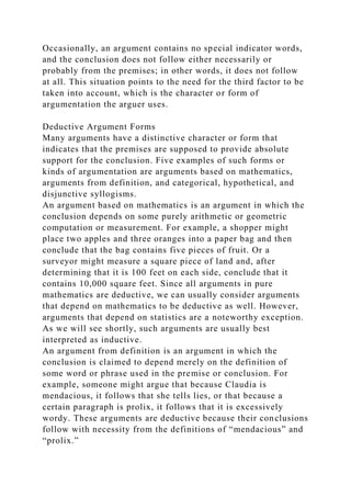 Occasionally, an argument contains no special indicator words,
and the conclusion does not follow either necessarily or
probably from the premises; in other words, it does not follow
at all. This situation points to the need for the third factor to be
taken into account, which is the character or form of
argumentation the arguer uses.
Deductive Argument Forms
Many arguments have a distinctive character or form that
indicates that the premises are supposed to provide absolute
support for the conclusion. Five examples of such forms or
kinds of argumentation are arguments based on mathematics,
arguments from definition, and categorical, hypothetical, and
disjunctive syllogisms.
An argument based on mathematics is an argument in which the
conclusion depends on some purely arithmetic or geometric
computation or measurement. For example, a shopper might
place two apples and three oranges into a paper bag and then
conclude that the bag contains five pieces of fruit. Or a
surveyor might measure a square piece of land and, after
determining that it is 100 feet on each side, conclude that it
contains 10,000 square feet. Since all arguments in pure
mathematics are deductive, we can usually consider arguments
that depend on mathematics to be deductive as well. However,
arguments that depend on statistics are a noteworthy exception.
As we will see shortly, such arguments are usually best
interpreted as inductive.
An argument from definition is an argument in which the
conclusion is claimed to depend merely on the definition of
some word or phrase used in the premise or conclusion. For
example, someone might argue that because Claudia is
mendacious, it follows that she tells lies, or that because a
certain paragraph is prolix, it follows that it is excessively
wordy. These arguments are deductive because their conclusions
follow with necessity from the definitions of “mendacious” and
“prolix.”
 