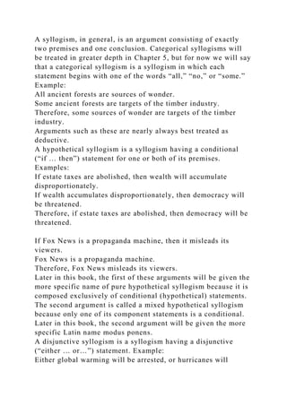 A syllogism, in general, is an argument consisting of exactly
two premises and one conclusion. Categorical syllogisms will
be treated in greater depth in Chapter 5, but for now we will say
that a categorical syllogism is a syllogism in which each
statement begins with one of the words “all,” “no,” or “some.”
Example:
All ancient forests are sources of wonder.
Some ancient forests are targets of the timber industry.
Therefore, some sources of wonder are targets of the timber
industry.
Arguments such as these are nearly always best treated as
deductive.
A hypothetical syllogism is a syllogism having a conditional
(“if … then”) statement for one or both of its premises.
Examples:
If estate taxes are abolished, then wealth will accumulate
disproportionately.
If wealth accumulates disproportionately, then democracy will
be threatened.
Therefore, if estate taxes are abolished, then democracy will be
threatened.
If Fox News is a propaganda machine, then it misleads its
viewers.
Fox News is a propaganda machine.
Therefore, Fox News misleads its viewers.
Later in this book, the first of these arguments will be given the
more specific name of pure hypothetical syllogism because it is
composed exclusively of conditional (hypothetical) statements.
The second argument is called a mixed hypothetical syllogism
because only one of its component statements is a conditional.
Later in this book, the second argument will be given the more
specific Latin name modus ponens.
A disjunctive syllogism is a syllogism having a disjunctive
(“either … or…”) statement. Example:
Either global warming will be arrested, or hurricanes will
 