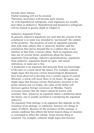 become more intense.
Global warming will not be arrested.
Therefore, hurricanes will become more intense.
As with hypothetical syllogisms, such arguments are usually
best taken as deductive. Hypothetical and disjunctive syllogisms
will be treated in greater depth in Chapter 6.
Inductive Argument Forms
In general, inductive arguments are such that the content of the
conclusion is in some way intended to “go beyond” the content
of the premises. The premises of such an argument typically
deal with some subject that is relatively familiar, and the
conclusion then moves beyond this to a subject that is less
familiar or that little is known about. Such an argument may
take any of several forms: predictions about the future,
arguments from analogy, inductive generalizations, arguments
from authority, arguments based on signs, and causal
inferences, to name just a few.
A prediction is an argument that proceeds from our knowledge
of the past to a claim about the future. For example, someone
might argue that because certain meteorological phenomena
have been observed to develop over a certain region of central
Missouri, a storm will occur there in six hours. Or again, one
might argue that because certain fluctuations occurred in the
prime interest rate on Friday, the value of the dollar will
decrease against foreign currencies on Monday. Nearly
everyone realizes that the future cannot be known with
certainty; thus, whenever an argument makes a prediction about
the future, one is usually justified in considering the argument
inductive.
An argument from analogy is an argument that depends on the
existence of an analogy, or similarity, between two things or
states of affairs. Because of the existence of this analogy, a
certain condition that affects the better-known thing or situation
is concluded to affect the similar, lesser-known thing or
situation. For example, someone might argue that because
 