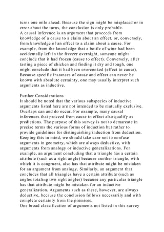 turns one mile ahead. Because the sign might be misplaced or in
error about the turns, the conclusion is only probable.
A causal inference is an argument that proceeds from
knowledge of a cause to a claim about an effect, or, conversely,
from knowledge of an effect to a claim about a cause. For
example, from the knowledge that a bottle of wine had been
accidentally left in the freezer overnight, someone might
conclude that it had frozen (cause to effect). Conversely, after
tasting a piece of chicken and finding it dry and tough, one
might conclude that it had been overcooked (effect to cause).
Because specific instances of cause and effect can never be
known with absolute certainty, one may usually interpret such
arguments as inductive.
Further Considerations
It should be noted that the various subspecies of inductive
arguments listed here are not intended to be mutually exclusive.
Overlaps can and do occur. For example, many causal
inferences that proceed from cause to effect also qualify as
predictions. The purpose of this survey is not to demarcate in
precise terms the various forms of induction but rather to
provide guidelines for distinguishing induction from deduction.
Keeping this in mind, we should take care not to confuse
arguments in geometry, which are always deductive, with
arguments from analogy or inductive generalizations. For
example, an argument concluding that a triangle has a certain
attribute (such as a right angle) because another triangle, with
which it is congruent, also has that attribute might be mistaken
for an argument from analogy. Similarly, an argument that
concludes that all triangles have a certain attribute (such as
angles totaling two right angles) because any particular triangle
has that attribute might be mistaken for an inductive
generalization. Arguments such as these, however, are always
deductive, because the conclusion follows necessarily and with
complete certainty from the premises.
One broad classification of arguments not listed in this survey
 