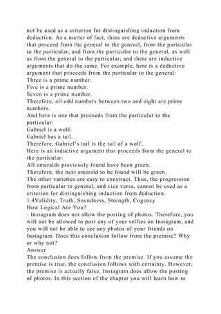 not be used as a criterion for distinguishing induction from
deduction. As a matter of fact, there are deductive arguments
that proceed from the general to the general, from the particular
to the particular, and from the particular to the general, as well
as from the general to the particular; and there are inductive
arguments that do the same. For example, here is a deductive
argument that proceeds from the particular to the general:
Three is a prime number.
Five is a prime number.
Seven is a prime number.
Therefore, all odd numbers between two and eight are prime
numbers.
And here is one that proceeds from the particular to the
particular:
Gabriel is a wolf.
Gabriel has a tail.
Therefore, Gabriel’s tail is the tail of a wolf.
Here is an inductive argument that proceeds from the general to
the particular:
All emeralds previously found have been green.
Therefore, the next emerald to be found will be green.
The other varieties are easy to construct. Thus, the progression
from particular to general, and vice versa, cannot be used as a
criterion for distinguishing induction from deduction.
1.4Validity, Truth, Soundness, Strength, Cogency
How Logical Are You?
· Instagram does not allow the posting of photos. Therefore, you
will not be allowed to post any of your selfies on Instagram, and
you will not be able to see any photos of your friends on
Instagram. Does this conclusion follow from the premise? Why
or why not?
Answer
The conclusion does follow from the premise. If you assume the
premise is true, the conclusion follows with certainty. However,
the premise is actually false. Instagram does allow the posting
of photos. In this section of the chapter you will learn how to
 