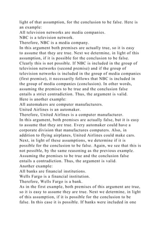 light of that assumption, for the conclusion to be false. Here is
an example:
All television networks are media companies.
NBC is a television network.
Therefore, NBC is a media company.
In this argument both premises are actually true, so it is easy
to assume that they are true. Next we determine, in light of this
assumption, if it is possible for the conclusion to be false.
Clearly this is not possible. If NBC is included in the group of
television networks (second premise) and if the group of
television networks is included in the group of media companies
(first premise), it necessarily follows that NBC is included in
the group of media companies (conclusion). In other words,
assuming the premises to be true and the conclusion false
entails a strict contradiction. Thus, the argument is valid.
Here is another example:
All automakers are computer manufacturers.
United Airlines is an automaker.
Therefore, United Airlines is a computer manufacturer.
In this argument, both premises are actually false, but it is easy
to assume that they are true. Every automaker could have a
corporate division that manufactures computers. Also, in
addition to flying airplanes, United Airlines could make cars.
Next, in light of these assumptions, we determine if it is
possible for the conclusion to be false. Again, we see that this is
not possible, by the same reasoning as the previous example.
Assuming the premises to be true and the conclusion false
entails a contradiction. Thus, the argument is valid.
Another example:
All banks are financial institutions.
Wells Fargo is a financial institution.
Therefore, Wells Fargo is a bank.
As in the first example, both premises of this argument are true,
so it is easy to assume they are true. Next we determine, in light
of this assumption, if it is possible for the conclusion to be
false. In this case it is possible. If banks were included in one
 