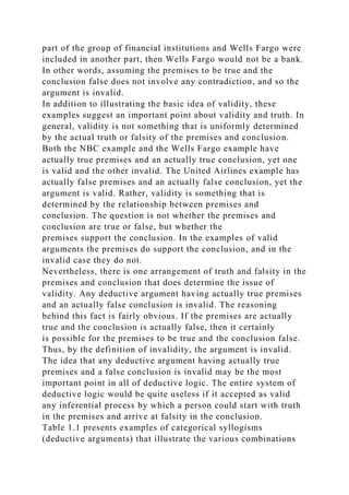 part of the group of financial institutions and Wells Fargo were
included in another part, then Wells Fargo would not be a bank.
In other words, assuming the premises to be true and the
conclusion false does not involve any contradiction, and so the
argument is invalid.
In addition to illustrating the basic idea of validity, these
examples suggest an important point about validity and truth. In
general, validity is not something that is uniformly determined
by the actual truth or falsity of the premises and conclusion.
Both the NBC example and the Wells Fargo example have
actually true premises and an actually true conclusion, yet one
is valid and the other invalid. The United Airlines example has
actually false premises and an actually false conclusion, yet the
argument is valid. Rather, validity is something that is
determined by the relationship between premises and
conclusion. The question is not whether the premises and
conclusion are true or false, but whether the
premises support the conclusion. In the examples of valid
arguments the premises do support the conclusion, and in the
invalid case they do not.
Nevertheless, there is one arrangement of truth and falsity in the
premises and conclusion that does determine the issue of
validity. Any deductive argument having actually true premises
and an actually false conclusion is invalid. The reasoning
behind this fact is fairly obvious. If the premises are actually
true and the conclusion is actually false, then it certainly
is possible for the premises to be true and the conclusion false.
Thus, by the definition of invalidity, the argument is invalid.
The idea that any deductive argument having actually true
premises and a false conclusion is invalid may be the most
important point in all of deductive logic. The entire system of
deductive logic would be quite useless if it accepted as valid
any inferential process by which a person could start with truth
in the premises and arrive at falsity in the conclusion.
Table 1.1 presents examples of categorical syllogisms
(deductive arguments) that illustrate the various combinations
 