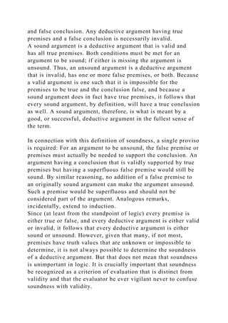 and false conclusion. Any deductive argument having true
premises and a false conclusion is necessarily invalid.
A sound argument is a deductive argument that is valid and
has all true premises. Both conditions must be met for an
argument to be sound; if either is missing the argument is
unsound. Thus, an unsound argument is a deductive argument
that is invalid, has one or more false premises, or both. Because
a valid argument is one such that it is impossible for the
premises to be true and the conclusion false, and because a
sound argument does in fact have true premises, it follows that
every sound argument, by definition, will have a true conclusion
as well. A sound argument, therefore, is what is meant by a
good, or successful, deductive argument in the fullest sense of
the term.
In connection with this definition of soundness, a single proviso
is required: For an argument to be unsound, the false premise or
premises must actually be needed to support the conclusion. An
argument having a conclusion that is validly supported by true
premises but having a superfluous false premise would still be
sound. By similar reasoning, no addition of a false premise to
an originally sound argument can make the argument unsound.
Such a premise would be superfluous and should not be
considered part of the argument. Analogous remarks,
incidentally, extend to induction.
Since (at least from the standpoint of logic) every premise is
either true or false, and every deductive argument is either valid
or invalid, it follows that every deductive argument is either
sound or unsound. However, given that many, if not most,
premises have truth values that are unknown or impossible to
determine, it is not always possible to determine the soundness
of a deductive argument. But that does not mean that soundness
is unimportant in logic. It is crucially important that soundness
be recognized as a criterion of evaluation that is distinct from
validity and that the evaluator be ever vigilant never to confuse
soundness with validity.
 