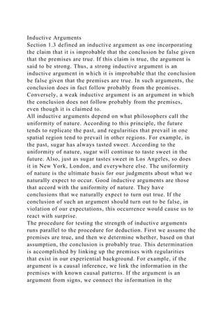 Inductive Arguments
Section 1.3 defined an inductive argument as one incorporating
the claim that it is improbable that the conclusion be false given
that the premises are true. If this claim is true, the argument is
said to be strong. Thus, a strong inductive argument is an
inductive argument in which it is improbable that the conclusion
be false given that the premises are true. In such arguments, the
conclusion does in fact follow probably from the premises.
Conversely, a weak inductive argument is an argument in which
the conclusion does not follow probably from the premises,
even though it is claimed to.
All inductive arguments depend on what philosophers call the
uniformity of nature. According to this principle, the future
tends to replicate the past, and regularities that prevail in one
spatial region tend to prevail in other regions. For example, in
the past, sugar has always tasted sweet. According to the
uniformity of nature, sugar will continue to taste sweet in the
future. Also, just as sugar tastes sweet in Los Angeles, so does
it in New York, London, and everywhere else. The uniformity
of nature is the ultimate basis for our judgments about what we
naturally expect to occur. Good inductive arguments are those
that accord with the uniformity of nature. They have
conclusions that we naturally expect to turn out true. If the
conclusion of such an argument should turn out to be false, in
violation of our expectations, this occurrence would cause us to
react with surprise.
The procedure for testing the strength of inductive arguments
runs parallel to the procedure for deduction. First we assume the
premises are true, and then we determine whether, based on that
assumption, the conclusion is probably true. This determination
is accomplished by linking up the premises with regularities
that exist in our experiential background. For example, if the
argument is a causal inference, we link the information in the
premises with known causal patterns. If the argument is an
argument from signs, we connect the information in the
 