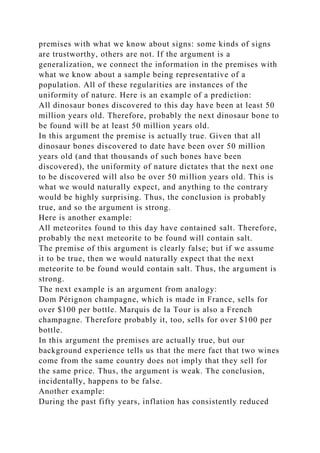 premises with what we know about signs: some kinds of signs
are trustworthy, others are not. If the argument is a
generalization, we connect the information in the premises with
what we know about a sample being representative of a
population. All of these regularities are instances of the
uniformity of nature. Here is an example of a prediction:
All dinosaur bones discovered to this day have been at least 50
million years old. Therefore, probably the next dinosaur bone to
be found will be at least 50 million years old.
In this argument the premise is actually true. Given that all
dinosaur bones discovered to date have been over 50 million
years old (and that thousands of such bones have been
discovered), the uniformity of nature dictates that the next one
to be discovered will also be over 50 million years old. This is
what we would naturally expect, and anything to the contrary
would be highly surprising. Thus, the conclusion is probably
true, and so the argument is strong.
Here is another example:
All meteorites found to this day have contained salt. Therefore,
probably the next meteorite to be found will contain salt.
The premise of this argument is clearly false; but if we assume
it to be true, then we would naturally expect that the next
meteorite to be found would contain salt. Thus, the argument is
strong.
The next example is an argument from analogy:
Dom Pérignon champagne, which is made in France, sells for
over $100 per bottle. Marquis de la Tour is also a French
champagne. Therefore probably it, too, sells for over $100 per
bottle.
In this argument the premises are actually true, but our
background experience tells us that the mere fact that two wines
come from the same country does not imply that they sell for
the same price. Thus, the argument is weak. The conclusion,
incidentally, happens to be false.
Another example:
During the past fifty years, inflation has consistently reduced
 
