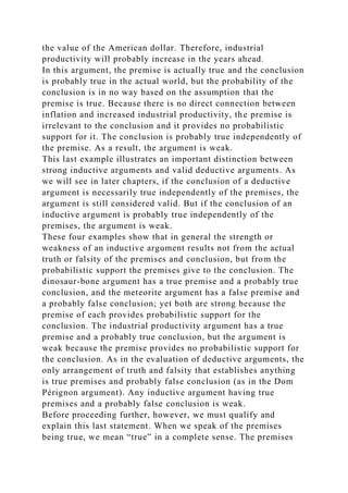the value of the American dollar. Therefore, industrial
productivity will probably increase in the years ahead.
In this argument, the premise is actually true and the conclusion
is probably true in the actual world, but the probability of the
conclusion is in no way based on the assumption that the
premise is true. Because there is no direct connection between
inflation and increased industrial productivity, the premise is
irrelevant to the conclusion and it provides no probabilistic
support for it. The conclusion is probably true independently of
the premise. As a result, the argument is weak.
This last example illustrates an important distinction between
strong inductive arguments and valid deductive arguments. As
we will see in later chapters, if the conclusion of a deductive
argument is necessarily true independently of the premises, the
argument is still considered valid. But if the conclusion of an
inductive argument is probably true independently of the
premises, the argument is weak.
These four examples show that in general the strength or
weakness of an inductive argument results not from the actual
truth or falsity of the premises and conclusion, but from the
probabilistic support the premises give to the conclusion. The
dinosaur-bone argument has a true premise and a probably true
conclusion, and the meteorite argument has a false premise and
a probably false conclusion; yet both are strong because the
premise of each provides probabilistic support for the
conclusion. The industrial productivity argument has a true
premise and a probably true conclusion, but the argument is
weak because the premise provides no probabilistic support for
the conclusion. As in the evaluation of deductive arguments, the
only arrangement of truth and falsity that establishes anything
is true premises and probably false conclusion (as in the Dom
Pérignon argument). Any inductive argument having true
premises and a probably false conclusion is weak.
Before proceeding further, however, we must qualify and
explain this last statement. When we speak of the premises
being true, we mean “true” in a complete sense. The premises
 