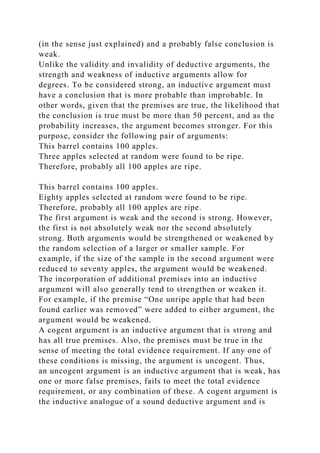 (in the sense just explained) and a probably false conclusion is
weak.
Unlike the validity and invalidity of deductive arguments, the
strength and weakness of inductive arguments allow for
degrees. To be considered strong, an inductive argument must
have a conclusion that is more probable than improbable. In
other words, given that the premises are true, the likelihood that
the conclusion is true must be more than 50 percent, and as the
probability increases, the argument becomes stronger. For this
purpose, consider the following pair of arguments:
This barrel contains 100 apples.
Three apples selected at random were found to be ripe.
Therefore, probably all 100 apples are ripe.
This barrel contains 100 apples.
Eighty apples selected at random were found to be ripe.
Therefore, probably all 100 apples are ripe.
The first argument is weak and the second is strong. However,
the first is not absolutely weak nor the second absolutely
strong. Both arguments would be strengthened or weakened by
the random selection of a larger or smaller sample. For
example, if the size of the sample in the second argument were
reduced to seventy apples, the argument would be weakened.
The incorporation of additional premises into an inductive
argument will also generally tend to strengthen or weaken it.
For example, if the premise “One unripe apple that had been
found earlier was removed” were added to either argument, the
argument would be weakened.
A cogent argument is an inductive argument that is strong and
has all true premises. Also, the premises must be true in the
sense of meeting the total evidence requirement. If any one of
these conditions is missing, the argument is uncogent. Thus,
an uncogent argument is an inductive argument that is weak, has
one or more false premises, fails to meet the total evidence
requirement, or any combination of these. A cogent argument is
the inductive analogue of a sound deductive argument and is
 