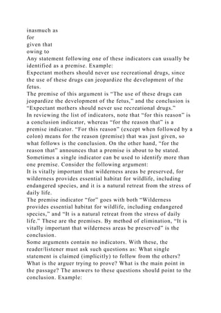 inasmuch as
for
given that
owing to
Any statement following one of these indicators can usually be
identified as a premise. Example:
Expectant mothers should never use recreational drugs, since
the use of these drugs can jeopardize the development of the
fetus.
The premise of this argument is “The use of these drugs can
jeopardize the development of the fetus,” and the conclusion is
“Expectant mothers should never use recreational drugs.”
In reviewing the list of indicators, note that “for this reason” is
a conclusion indicator, whereas “for the reason that” is a
premise indicator. “For this reason” (except when followed by a
colon) means for the reason (premise) that was just given, so
what follows is the conclusion. On the other hand, “for the
reason that” announces that a premise is about to be stated.
Sometimes a single indicator can be used to identify more than
one premise. Consider the following argument:
It is vitally important that wilderness areas be preserved, for
wilderness provides essential habitat for wildlife, including
endangered species, and it is a natural retreat from the stress of
daily life.
The premise indicator “for” goes with both “Wilderness
provides essential habitat for wildlife, including endangered
species,” and “It is a natural retreat from the stress of daily
life.” These are the premises. By method of elimination, “It is
vitally important that wilderness areas be preserved” is the
conclusion.
Some arguments contain no indicators. With these, the
reader/listener must ask such questions as: What single
statement is claimed (implicitly) to follow from the others?
What is the arguer trying to prove? What is the main point in
the passage? The answers to these questions should point to the
conclusion. Example:
 