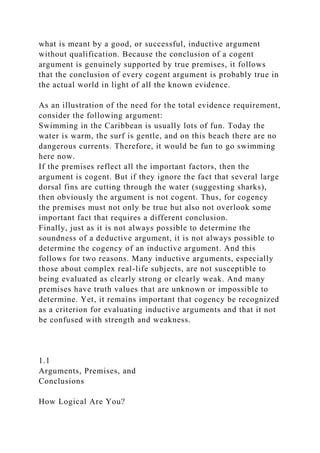 what is meant by a good, or successful, inductive argument
without qualification. Because the conclusion of a cogent
argument is genuinely supported by true premises, it follows
that the conclusion of every cogent argument is probably true in
the actual world in light of all the known evidence.
As an illustration of the need for the total evidence requirement,
consider the following argument:
Swimming in the Caribbean is usually lots of fun. Today the
water is warm, the surf is gentle, and on this beach there are no
dangerous currents. Therefore, it would be fun to go swimming
here now.
If the premises reflect all the important factors, then the
argument is cogent. But if they ignore the fact that several large
dorsal fins are cutting through the water (suggesting sharks),
then obviously the argument is not cogent. Thus, for cogency
the premises must not only be true but also not overlook some
important fact that requires a different conclusion.
Finally, just as it is not always possible to determine the
soundness of a deductive argument, it is not always possible to
determine the cogency of an inductive argument. And this
follows for two reasons. Many inductive arguments, especially
those about complex real-life subjects, are not susceptible to
being evaluated as clearly strong or clearly weak. And many
premises have truth values that are unknown or impossible to
determine. Yet, it remains important that cogency be recognized
as a criterion for evaluating inductive arguments and that it not
be confused with strength and weakness.
1.1
Arguments, Premises, and
Conclusions
How Logical Are You?
 