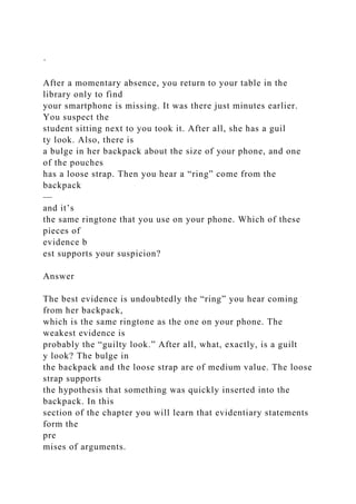 ·
After a momentary absence, you return to your table in the
library only to find
your smartphone is missing. It was there just minutes earlier.
You suspect the
student sitting next to you took it. After all, she has a guil
ty look. Also, there is
a bulge in her backpack about the size of your phone, and one
of the pouches
has a loose strap. Then you hear a “ring” come from the
backpack
—
and it’s
the same ringtone that you use on your phone. Which of these
pieces of
evidence b
est supports your suspicion?
Answer
The best evidence is undoubtedly the “ring” you hear coming
from her backpack,
which is the same ringtone as the one on your phone. The
weakest evidence is
probably the “guilty look.” After all, what, exactly, is a guilt
y look? The bulge in
the backpack and the loose strap are of medium value. The loose
strap supports
the hypothesis that something was quickly inserted into the
backpack. In this
section of the chapter you will learn that evidentiary statements
form the
pre
mises of arguments.
 