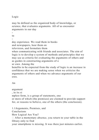 Logic
may be defined as the organized body of knowledge, or
science, that evaluates arguments. All of us encounter
arguments in our day
-
to
-
day experience. We read them in books
and newspapers, hear them on
television, and formulate them
when communicating with friends and associates. The aim of
logic is to develop a system of methods and principles that we
may use as criteria for evaluating the arguments of others and
as guides in constructing arguments of o
ur own. Among the
benefits to be expected from the study of logic is an increase in
confidence that we are making sense when we criticize the
arguments of others and when we advance arguments of our
own.
An
argument
, in its si
mplest form, is a group of statements, one
or more of which (the premises) are claimed to provide support
for, or reasons to believe, one of the others (the conclusion).
1.1Arguments, Premises, and
Conclusions
How Logical Are You?
in the
library only to find
your smartphone is missing. It was there just minutes earlier.
 