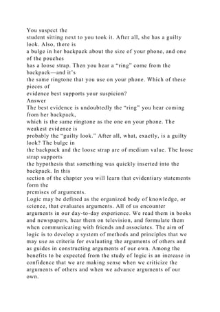 You suspect the
student sitting next to you took it. After all, she has a guilty
look. Also, there is
a bulge in her backpack about the size of your phone, and one
of the pouches
has a loose strap. Then you hear a “ring” come from the
backpack—and it’s
the same ringtone that you use on your phone. Which of these
pieces of
evidence best supports your suspicion?
Answer
The best evidence is undoubtedly the “ring” you hear coming
from her backpack,
which is the same ringtone as the one on your phone. The
weakest evidence is
probably the “guilty look.” After all, what, exactly, is a guilty
look? The bulge in
the backpack and the loose strap are of medium value. The loose
strap supports
the hypothesis that something was quickly inserted into the
backpack. In this
section of the chapter you will learn that evidentiary statements
form the
premises of arguments.
Logic may be defined as the organized body of knowledge, or
science, that evaluates arguments. All of us encounter
arguments in our day-to-day experience. We read them in books
and newspapers, hear them on television, and formulate them
when communicating with friends and associates. The aim of
logic is to develop a system of methods and principles that we
may use as criteria for evaluating the arguments of others and
as guides in constructing arguments of our own. Among the
benefits to be expected from the study of logic is an increase in
confidence that we are making sense when we criticize the
arguments of others and when we advance arguments of our
own.
 