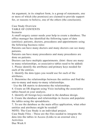 An argument, in its simplest form, is a group of statements, one
or more of which (the premises) are claimed to provide support
for, or reasons to believe, one of the others (the conclusion).
Case Study Overview
TABLE OF CONTENTS
Scenario
A small surgery center needs your help to create a database. The
office manager has identified the following types of data
(entities): patients, doctors, procedures and appointments using
the following business rules:
Patients can have many doctors and many doctors can see many
patients.
Patients can have many procedures and many procedures are
done on patients.
Doctors can have multiple appointments. (hint: these are many
to many relationships, so associative tables need to be added)
1. Please identify the attributes and primary keys needed for
each of the entities.
2. Identify the data types you would use for each of the
attributes.
3. Determine the relationships between the entities and find the
one-to-many and many-to-many relationships.
· Use the ER matrix to determine the relationships.
4. Create an ER diagram using Visio including the associative
tables based on your analysis.
5. Identify all foreign keys needed in the database design.
6. Create the database and relationships in Access and populate
the tables using the spreadsheets.
7. To use the database as the main office application, what other
entities and attributes might be needed?
NOTE: The Case Study is an individual project.
Case Study Files - These are the files needed to integrate the
data into the tables in Access (Links to an external site.)
Activities
Due Week 8
 