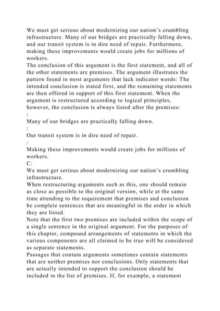 We must get serious about modernizing our nation’s crumbling
infrastructure. Many of our bridges are practically falling down,
and our transit system is in dire need of repair. Furthermore,
making these improvements would create jobs for millions of
workers.
The conclusion of this argument is the first statement, and all of
the other statements are premises. The argument illustrates the
pattern found in most arguments that lack indicator words: The
intended conclusion is stated first, and the remaining statements
are then offered in support of this first statement. When the
argument is restructured according to logical principles,
however, the conclusion is always listed after the premises:
:
Many of our bridges are practically falling down.
:
Our transit system is in dire need of repair.
:
Making these improvements would create jobs for millions of
workers.
C:
We must get serious about modernizing our nation’s crumbling
infrastructure.
When restructuring arguments such as this, one should remain
as close as possible to the original version, while at the same
time attending to the requirement that premises and conclusion
be complete sentences that are meaningful in the order in which
they are listed.
Note that the first two premises are included within the scope of
a single sentence in the original argument. For the purposes of
this chapter, compound arrangements of statements in which the
various components are all claimed to be true will be considered
as separate statements.
Passages that contain arguments sometimes contain statements
that are neither premises nor conclusions. Only statements that
are actually intended to support the conclusion should be
included in the list of premises. If, for example, a statement
 
