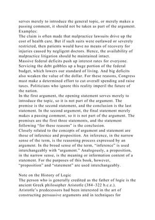 serves merely to introduce the general topic, or merely makes a
passing comment, it should not be taken as part of the argument.
Examples:
The claim is often made that malpractice lawsuits drive up the
cost of health care. But if such suits were outlawed or severely
restricted, then patients would have no means of recovery for
injuries caused by negligent doctors. Hence, the availability of
malpractice litigation should be maintained intact.
Massive federal deficits push up interest rates for everyone.
Servicing the debt gobbles up a huge portion of the federal
budget, which lowers our standard of living. And big deficits
also weaken the value of the dollar. For these reasons, Congress
must make a determined effort to cut overall spending and raise
taxes. Politicians who ignore this reality imperil the future of
the nation.
In the first argument, the opening statement serves merely to
introduce the topic, so it is not part of the argument. The
premise is the second statement, and the conclusion is the last
statement. In the second argument, the final statement merely
makes a passing comment, so it is not part of the argument. The
premises are the first three statements, and the statement
following “for these reasons” is the conclusion.
Closely related to the concepts of argument and statement are
those of inference and proposition. An inference, in the narrow
sense of the term, is the reasoning process expressed by an
argument. In the broad sense of the term, “inference” is used
interchangeably with “argument.” Analogously, a proposition,
in the narrow sense, is the meaning or information content of a
statement. For the purposes of this book, however,
“proposition” and “statement” are used interchangeably.
Note on the History of Logic
The person who is generally credited as the father of logic is the
ancient Greek philosopher Aristotle (384–322 b.c.e.).
Aristotle’s predecessors had been interested in the art of
constructing persuasive arguments and in techniques for
 