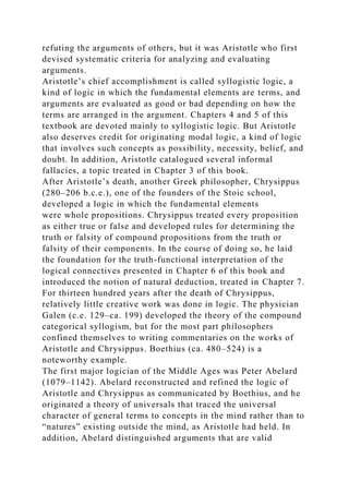 refuting the arguments of others, but it was Aristotle who first
devised systematic criteria for analyzing and evaluating
arguments.
Aristotle’s chief accomplishment is called syllogistic logic, a
kind of logic in which the fundamental elements are terms, and
arguments are evaluated as good or bad depending on how the
terms are arranged in the argument. Chapters 4 and 5 of this
textbook are devoted mainly to syllogistic logic. But Aristotle
also deserves credit for originating modal logic, a kind of logic
that involves such concepts as possibility, necessity, belief, and
doubt. In addition, Aristotle catalogued several informal
fallacies, a topic treated in Chapter 3 of this book.
After Aristotle’s death, another Greek philosopher, Chrysippus
(280–206 b.c.e.), one of the founders of the Stoic school,
developed a logic in which the fundamental elements
were whole propositions. Chrysippus treated every proposition
as either true or false and developed rules for determining the
truth or falsity of compound propositions from the truth or
falsity of their components. In the course of doing so, he laid
the foundation for the truth-functional interpretation of the
logical connectives presented in Chapter 6 of this book and
introduced the notion of natural deduction, treated in Chapter 7.
For thirteen hundred years after the death of Chrysippus,
relatively little creative work was done in logic. The physician
Galen (c.e. 129–ca. 199) developed the theory of the compound
categorical syllogism, but for the most part philosophers
confined themselves to writing commentaries on the works of
Aristotle and Chrysippus. Boethius (ca. 480–524) is a
noteworthy example.
The first major logician of the Middle Ages was Peter Abelard
(1079–1142). Abelard reconstructed and refined the logic of
Aristotle and Chrysippus as communicated by Boethius, and he
originated a theory of universals that traced the universal
character of general terms to concepts in the mind rather than to
“natures” existing outside the mind, as Aristotle had held. In
addition, Abelard distinguished arguments that are valid
 