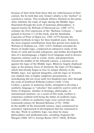 because of their form from those that are valid because of their
content, but he held that only formal validity is the “perfect” or
conclusive variety. This textbook follows Abelard on this point.
After Abelard, the study of logic during the Middle Ages
flourished through the work of numerous philosophers. A
logical treatise by William of Sherwood (ca. 1200–1271)
contains the first expression of the “Barbara, Celarent …” poem
quoted in Section 5.1 of this book, and the Summulae
Logicales of Peter of Spain (ca. 1205–1277) became the
standard textbook in logic for three hundred years. However,
the most original contributions from this period were made by
William of Ockham (ca. 1285–1347). Ockham extended the
theory of modal logic, conducted an exhaustive study of the
forms of valid and invalid syllogisms, and further developed the
idea of a metalanguage, a higher-level language used to discuss
linguistic entities such as words, terms, and propositions.
Toward the middle of the fifteenth century, a reaction set in
against the logic of the Middle Ages. Rhetoric largely displaced
logic as the primary focus of attention; the logic of Chrysippus,
which had already begun to lose its unique identity in the
Middle Ages, was ignored altogether, and the logic of Aristotle
was studied only in highly simplistic presentations. A
reawakening did not occur until two hundred years later through
the work of Gottfried Wilhelm Leibniz (1646–1716).
Leibniz, a genius in numerous fields, attempted to develop a
symbolic language or “calculus” that could be used to settle all
forms of disputes, whether in theology, philosophy, or
international relations. As a result of this work, Leibniz is
sometimes credited with being the father of symbolic logic.
Leibniz’s efforts to symbolize logic were carried into the
nineteenth century by Bernard Bolzano (1781–1848).
In the middle of the nineteenth century, logic commenced an
extremely rapid period of development that has continued to
this day. Work in symbolic logic was done by many
philosophers and mathematicians, including Augustus De
Morgan (1806–1871), George Boole (1815–1864), William
 