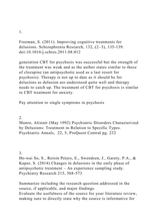 1.
Freeman, S. (2011). Improving cognitive treatments for
delusions. Schizophrenia Research, 132, (2–3), 135-139.
doi:10.1016/j.schres.2011.08.012
generation CBT for psychosis was successful but the strength of
the treatment was weak and as the author states similar to those
of clozapine (an antipsychotic used as a last resort for
psychosis). Therapy is not up to date as it should be for
delusions as delusion are understood quite well and therapy
needs to catch up. The treatment of CBT for psychosis is similar
to CBT treatment for anxiety.
Pay attention to single symptoms in psychosis
2.
Munro, Alistair (May 1992) Psychiatric Disorders Characterized
by Delusions: Treatment in Relation to Specific Types.
Psychiatric Annals, 22, 5, ProQuest Central pg. 232
3.
Ho-wai So, S., Roisin Peters, E., Swendsen, J., Garety, P.A., &
Kapur, S. (2014) Changes in delusions in the early phase of
antipsychotic treatment – An experience sampling study.
Psychiatry Research 215, 568-573
Summarize including the research question addressed in the
source, if applicable, and major findings.
Evaluate the usefulness of the source for your literature review,
making sure to directly state why the source is informative for
 