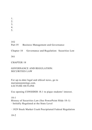 1.
2.
3.
4.
5.
352
Part IV Business Management and Governance
Chapter 18 Governance and Regulation: Securities Law
361
CHAPTER 18
GOVERNANCE AND REGULATION:
SECURITIES LAW
For up-to-date legal and ethical news, go to
mariannejennings.com.
LECTURE OUTLINE
Use opening CONSIDER 18.1 to pique students' interest.
18-1
History of Securities Law (See PowerPoint Slide 18-1)
· Initially Regulated at the State Level
· 1929 Stock Market Crash Precipitated Federal Regulation
18-2
 