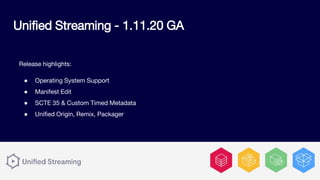 Release highlights:
● Operating System Support
● Manifest Edit
● SCTE 35 & Custom Timed Metadata
● Unified Origin, Remix, Packager
Unified Streaming - 1.11.20 GA
 