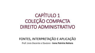 CAPÍTULO 1
COLEÇÃO COMPACTA
DIREITO ADMINISTRATIVO
FONTES, INTERPRETAÇÃO E APLICAÇÃO
Prof. Livre-Docente e Doutora - Irene Patrícia Nohara
 