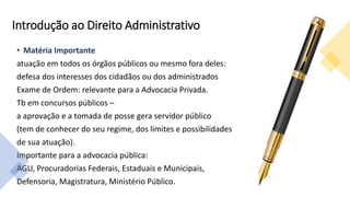 Introdução ao Direito Administrativo
• Matéria Importante
atuação em todos os órgãos públicos ou mesmo fora deles:
defesa dos interesses dos cidadãos ou dos administrados
Exame de Ordem: relevante para a Advocacia Privada.
Tb em concursos públicos –
a aprovação e a tomada de posse gera servidor público
(tem de conhecer do seu regime, dos limites e possibilidades
de sua atuação).
Importante para a advocacia pública:
AGU, Procuradorias Federais, Estaduais e Municipais,
Defensoria, Magistratura, Ministério Público.
 