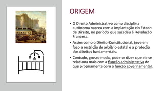 ORIGEM
• O Direito Administrativo como disciplina
autônoma nasceu com a implantação do Estado
de Direito, no período que sucedeu à Revolução
Francesa.
• Assim como o Direito Constitucional, teve em
foco a restrição do arbítrio estatal e a proteção
dos direitos fundamentais.
• Contudo, grosso modo, pode-se dizer que ele se
relaciona mais com a função administrativa do
que propriamente com a função governamental.
 