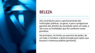 BELEZA
eles contribuem para o aprimoramento das
instituições públicas, no geral, e para a progressiva
garantia dos direitos da sociedade como um todo, e
são essas as finalidades que lhe conferem maior
grandeza.
Há princípios, há limites ao exercício do poder, de
um lado, e também a determinação para ações que
buscam o interesse público (primário).
 