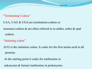 …..
“Terminating Codons”
UAA, UAG & UGAare termination codons or
nonsense codons & are often referred to as amber, ochre & opal
codons.
“Initiating codon”
AUG is the initiation codon. It codes for the first amino acid in all
proteins.
At the starting point it codes for methionine in
eukaryotes & formyl methionine in prokaryotes.
 