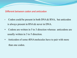 Different between codon and anticodon
• Codon could be present in both DNA& RNA, but anticodon
is always present in RNA& never in DNA.
• Codons are written in 5 to 3 direction whereas anticodons are
usually written in 3 to 5 direction.
• Anticodon of some tRNAmolecules have to pair with more
than one codon.
 