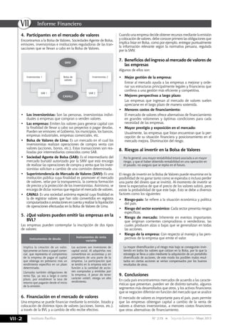 Instituto Pacífico
VII
VII-2
Informe Financiero
N° 279 Segunda Quincena - Mayo 2013
4. Participantes en el mercado de valores
Encontramos a la Bolsa de Valores, Sociedades Agente de Bolsa,
emisores, inversionistas e instituciones reguladoras de las tran-
sacciones que se llevan a cabo en la Bolsa de Valores.
• Los inversionistas: Son las personas, inversionistas indivi-
duales o empresas que compran o venden valores.
• Las empresas: Emiten los valores para generar capital con
la finalidad de llevar a cabo sus proyectos o pagar deudas.
Pueden ser emisores: el Gobierno, los municipios, los bancos,
empresas industriales, empresas comerciales, etc.
• Bolsa de Valores de Lima: Es un mercado en el cual los
inversionistas realizan operaciones de compra venta con
valores (acciones, bonos, etc.). Estas transacciones son rea-
lizadas por intermediarios conocidos como SAB.
• Sociedad Agente de Bolsa (SAB): Es el intermediario del
mercado bursátil autorizado por la SMV que está encargo
de realizar las operaciones de compra y venta que los inver-
sionistas solicitan a cambio de una comisión determinada.
• Superintendencia de Mercado de Valores (SMV): Es una
institución pública cuya finalidad es promover el mercado
de valores, velar por la transparencia, la correcta formación
de precios y la protección de los inversionistas. Asimismo, se
encarga de dictar normas que regulan el mercado de valores.
• CAVALI: Es una sociedad anónima especial cuya finalidad es
la de registrar valores que han sido convertidos en registros
computarizadosoanotacionesencuentayrealizarlaliquidación
de operaciones efectuadas en la Bolsa de Valores de Lima.
5. ¿Qué valores pueden emitir las empresas en la
BVL?
Las empresas pueden contemplar la inscripción de dos tipos
de valores:
Instrumentos de deuda
Instrumentos de renta
variable
Implica la creación de un valor,
típicamente un bono o papel comer-
cial, que representa el compromiso
de la empresa de pagar el capital
que obtenga en préstamo más un
rendimiento específico en un plazo
determinado.
Llamadas también obligaciones de
renta fija, ya sea a largo o corto
plazo, por establecer la tasa de
retorno que pagarán desde el inicio
de la emisión.
Las acciones son inversiones de
capital social. Al adquirirlas nos
convertimos en accionistas y en
propietario de una parte de la
empresa. La participación que
se tendrá en la empresa está en
función a la cantidad de accio-
nes compradas y emitidas por
la empresa. A pesar de tener
carácter volátil, otorga un alto
rendimiento.
6. Financiación en el mercado de valores
Una empresa se puede financiar mediante la emisión, listado y
colocación de distintos tipos de valores (acciones, bonos, etc.),
a través de la BVL y a cambio de ello recibe efectivo.
Cuando una empresa decide obtener recursos mediante la emisión
ycolocacióndevalores,debeconocerprimerolasobligacionesque
implica listar en Bolsa, como por ejemplo, entregar puntualmente
la información relevante según la normativa peruana, regulada
por la SMV.
7. Beneficios del ingreso al mercado de valores de
las empresas
Algunos de ellos son:
• Mejor gestión de la empresa:
Entrar al mercado ayuda a las empresas a mejorar y orde-
nar sus estructuras principalmente legales y financieras que
conlleva a una gestión más eficiente y competitiva.
• Mejores perspectivas a largo plazo:
Las empresas que ingresan al mercado de valores suelen
apreciarse en el largo plazo de manera sostenida.
• Menores costos de financiamiento:
El mercado de valores ofrece alternativas de financiamiento
en grandes volúmenes y óptimas condiciones para cada
necesidad de las empresas.
• Mayor prestigio y exposición en el mercado:
Usualmente, las empresas que listan encuentran que la per-
cepción de su situación financiera y posicionamiento en el
mercado mejora. Disminución del riesgo.
8. Riesgos al invertir en la Bolsa de Valores
Por lo general, una mayor rentabilidad estará asociada a un mayor
riesgo, y que el haber obtenido rentabilidad en una operación en
el pasado, no asegura que se repita en el futuro.
La mayor diversificación y el riesgo más bajo se conseguirán invir-
tiendo en todos los valores que cotizan en la Bolsa, por lo que la
estrategia se lleva a cabo mediante la adquisición de un portafolio
diversificado de acciones, de este modo los posibles malos resul-
tados en ciertas acciones se verían compensados por los buenos
resultados de otras.
El riesgo de invertir en la Bolsa de Valores puede resumirse en la
posibilidad de no ganar tanto como se esperaba o incluso perder
una parte del dinero que se invirtió. Al momento de invertir se
tiene la expectativa de que el precio de los valores subirá, pero
existe la probabilidad de que este baje. Esto se debe a diversos
factores como los siguientes:
• Riesgo-país: Se refiere a la situación económica y política
del país.
• Riesgo del sector económico: Cada sector presenta riesgos
específicos.
• Riesgo de mercado: Inherente en eventos importantes
que originan corrientes compradoras o vendedoras, las
cuales producen alzas o bajas que se generalizan en todas
las acciones.
• Riesgo de la empresa: Con respecto al manejo y las pers-
pectivas de la empresa que emite el valor.
9. Conclusiones
En cada país encontraremos mercados de acuerdo a las caracte-
rísticas que presentan, pueden ser de distinto tamaño, algunos
segmentos más desarrollados que otros, y los activos financieros
que se negocien diferirán en función del mercado que se analice
El mercado de valores es importante para el país, pues permite
que las empresas obtengan capital a cambio de la venta de
valores a diversos inversionistas, a menores costos financieros
que otras alternativas de financiamiento.
SMV
CAVALI
Inversionista 1 Bolsa de
valores
SAB 1 SAB 2
Inversionista 2
 
