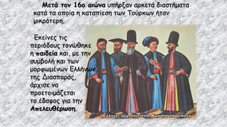 Μετά τον 16ο αιώνα υπήρξαν αρκετά διαστήματα
κατά τα οποία η καταπίεση των Τούρκων ήταν
μικρότερη.
Έλληνες άρχοντες στην Κωνσταντινούπολη
Εκείνες τις
περιόδους τονώθηκε
η παιδεία και, με την
συμβολή και των
μορφωμένων Ελλήνων
της Διασποράς,
άρχισε να
προετοιμάζεται
το έδαφος για την
Απελευθέρωση.
 