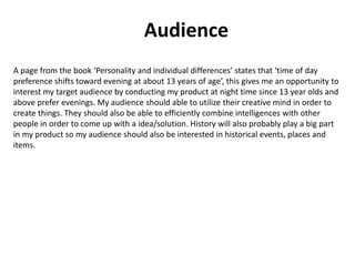 Audience
A page from the book ‘Personality and individual differences’ states that ‘time of day
preference shifts toward evening at about 13 years of age’, this gives me an opportunity to
interest my target audience by conducting my product at night time since 13 year olds and
above prefer evenings. My audience should able to utilize their creative mind in order to
create things. They should also be able to efficiently combine intelligences with other
people in order to come up with a idea/solution. History will also probably play a big part
in my product so my audience should also be interested in historical events, places and
items.
 