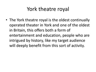 York theatre royal
• The York theatre royal is the oldest continually
operated theater in York and one of the oldest
in Britain, this offers both a form of
entertainment and education, people who are
intrigued by history, like my target audience
will deeply benefit from this sort of activity.
 