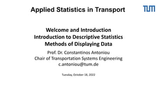 Welcome and Introduction
Introduction to Descriptive Statistics
Methods of Displaying Data
Prof. Dr. Constantinos Antoniou
Chair of Transportation Systems Engineering
c.antoniou@tum.de
Tuesday, October 18, 2022
Applied Statistics in Transport
 