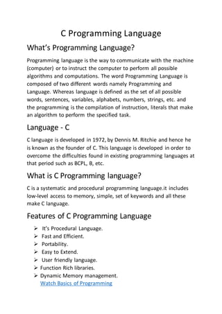 C Programming Language
What’s Programming Language?
Programming language is the way to communicate with the machine
(computer) or to instruct the computer to perform all possible
algorithms and computations. The word Programming Language is
composed of two different words namely Programming and
Language. Whereas language is defined as the set of all possible
words, sentences, variables, alphabets, numbers, strings, etc. and
the programming is the compilation of instruction, literals that make
an algorithm to perform the specified task.
Language - C
C language is developed in 1972, by Dennis M. Ritchie and hence he
is known as the founder of C. This language is developed in order to
overcome the difficulties found in existing programming languages at
that period such as BCPL, B, etc.
What is C Programming language?
C is a systematic and procedural programming language.it includes
low-level access to memory, simple, set of keywords and all these
make C language.
Features of C Programming Language
 It’s Procedural Language.
 Fast and Efficient.
 Portability.
 Easy to Extend.
 User friendly language.
 Function Rich libraries.
 Dynamic Memory management.
Watch Basics of Programming
 