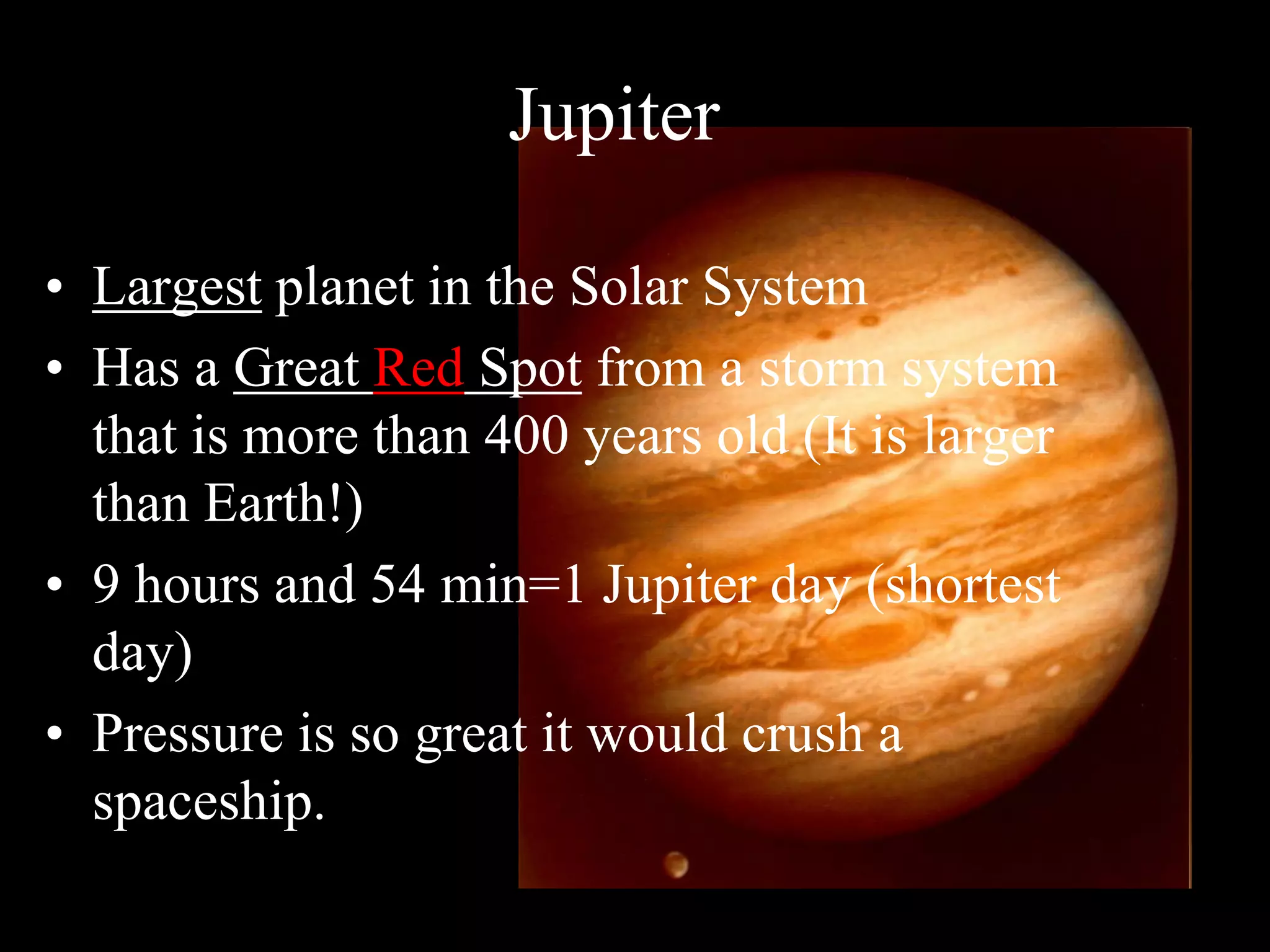 Jupiter
• Largest planet in the Solar System
• Has a Great Red Spot from a storm system
that is more than 400 years old (It is larger
than Earth!)
• 9 hours and 54 min=1 Jupiter day (shortest
day)
• Pressure is so great it would crush a
spaceship.
 